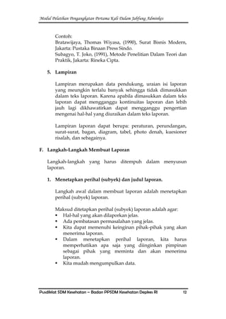 Modul Pelatihan Pengangkatan Pertama Kali Dalam Jabfung Adminkes
Pusdiklat SDM Kesehatan – Badan PPSDM Kesehatan Depkes RI 12
Contoh:
Bratawijaya, Thomas Wiyasa, (1990), Surat Bisnis Modern,
Jakarta: Pustaka Binaan Press Sindo.
Subagyo, T. Joko, (1991), Metode Penelitian Dalam Teori dan
Praktik, Jakarta: Rineka Cipta.
5. Lampiran
Lampiran merupakan data pendukung, uraian isi laporan
yang meungkin terlalu banyak sehingga tidak dimasukkan
dalam teks laporan. Karena apabila dimasukkan dalam teks
laporan dapat mengganggu kontinuitas laporan dan lebih
jauh lagi dikhawatirkan dapat mengganggu pengertian
mengenai hal-hal yang diuraikan dalam teks laporan.
Lampiran laporan dapat berupa: peraturan, perundangan,
surat-surat, bagan, diagram, tabel, photo denah, kuesioner
risalah, dan sebagainya.
F. Langkah-Langkah Membuat Laporan
Langkah-langkah yang harus ditempuh dalam menyusun
laporan.
1. Menetapkan perihal (subyek) dan judul laporan.
Langkah awal dalam membuat laporan adalah menetapkan
perihal (subyek) laporan.
Maksud ditetapkan perihal (subyek) laporan adalah agar:
 Hal-hal yang akan dilaporkan jelas.
 Ada pembatasan permasalahan yang jelas.
 Kita dapat memenuhi keinginan pihak-pihak yang akan
menerima laporan.
 Dalam menetapkan perihal laporan, kita harus
memperhatikan apa saja yang diinginkan pimpinan
sebagai pihak yang meminta dan akan menerima
laporan.
 Kita mudah mengumpulkan data.
 