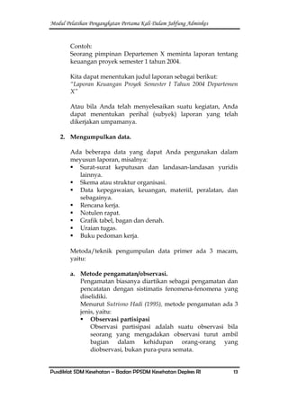 Modul Pelatihan Pengangkatan Pertama Kali Dalam Jabfung Adminkes
Pusdiklat SDM Kesehatan – Badan PPSDM Kesehatan Depkes RI 13
Contoh:
Seorang pimpinan Departemen X meminta laporan tentang
keuangan proyek semester 1 tahun 2004.
Kita dapat menentukan judul laporan sebagai berikut:
“Laporan Keuangan Proyek Semester I Tahun 2004 Departemen
X”
Atau bila Anda telah menyelesaikan suatu kegiatan, Anda
dapat menentukan perihal (subyek) laporan yang telah
dikerjakan umpamanya.
2. Mengumpulkan data.
Ada beberapa data yang dapat Anda pergunakan dalam
meyusun laporan, misalnya:
 Surat-surat keputusan dan landasan-landasan yuridis
lainnya.
 Skema atau struktur organisasi.
 Data kepegawaian, keuangan, materiil, peralatan, dan
sebagainya.
 Rencana kerja.
 Notulen rapat.
 Grafik tabel, bagan dan denah.
 Uraian tugas.
 Buku pedoman kerja.
Metoda/teknik pengumpulan data primer ada 3 macam,
yaitu:
a. Metode pengamatan/observasi.
Pengamatan biasanya diartikan sebagai pengamatan dan
pencatatan dengan sistimatis fenomena-fenomena yang
diselidiki.
Menurut Sutrisno Hadi (1995), metode pengamatan ada 3
jenis, yaitu:
 Observasi partisipasi
Observasi partisipasi adalah suatu observasi bila
seorang yang mengadakan observasi turut ambil
bagian dalam kehidupan orang-orang yang
diobservasi, bukan pura-pura semata.
 
