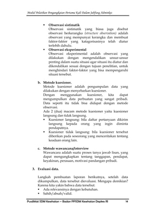 Modul Pelatihan Pengangkatan Pertama Kali Dalam Jabfung Adminkes
Pusdiklat SDM Kesehatan – Badan PPSDM Kesehatan Depkes RI 14
 Observasi sistimatik
Observasi sistimatik yang biasa juga disebut
observasi berkerangka (structure observation) adalah
observasi yang mempunyai kerangka dan membuat
faktor-faktor yang katagorisasinya telah diatur
terlebih dahulu.
 Observasi eksperimental
Observasi eksperimental adalah observasi yang
dilakukan dengan mengendalikan unsur-unsur
penting dalam suatu situasi agar situasi itu diatur dan
dikendalikan sesuai dengan tujuan penelitian, untuk
menghindari faktor-faktor yang bisa mempengaruhi
situasi tersebut.
b. Metode kuesioner.
Metode kuesioner adalah pengumpulan data yang
dilakukan dengan menyebarkan kuesioner.
Dengan menggunakan kuesioner, kita dapat
mengumpulkan data perbuatan yang sangat pribadi.
Data seperti itu tidak bisa didapat dengan metode
observasi.
Ada 2 (dua) macam metode kuesioner yaitu kuesioner
langsung dan tidak langsung.
 Kuesioner langsung: bila daftar pertanyaan dikirim
langsung kepada orang yang ingin diminta
pendapatnya.
 Kuesioner tidak langsung: bila kuesioner tersebut
diberikan pada seseorang yang menceritakan tentang
keadaan orang lain.
c. Metode wawancana/interview
Wawancara adalah suatu proses tanya jawab lisan, yang
dapat mengungkapkan tentang tanggapan, pendapat,
keyakinan, perasaan, motivasi pandangan pribadi.
3. Evaluasi data.
Langkah pembuatan laporan berikutnya, setelah data
dikumpulkan, data tersebut dievaluasi. Mengapa demikian?
Karena kita yakin bahwa data tersebut:
 Ada relevansinya dengan kebutuhan.
 Sahih/absah/valid.
 
