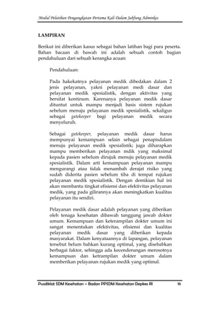 Modul Pelatihan Pengangkatan Pertama Kali Dalam Jabfung Adminkes
Pusdiklat SDM Kesehatan – Badan PPSDM Kesehatan Depkes RI 16
LAMPIRAN
Berikut ini diberikan kasus sebagai bahan latihan bagi para peserta.
Bahan bacaan di bawah ini adalah sebuah contoh bagian
pendahuluan dari sebuah kerangka acuan:
Pendahuluan:
Pada hakekatnya pelayanan medik dibedakan dalam 2
jenis pelayanan, yakni pelayanan medi dasar dan
pelayanan medik spesialistik, dengan aktivitas yang
bersifat kontinum. Karenanya pelayanan medik dasar
dituntut untuk mampu menjadi basis sistem rujukan
sebelum menuju pelayanan medik spesialistik, sekaligus
sebagai gatekeeper bagi pelayanan medik secara
menyeluruh.
Sebagai gatekeeper, pelayanan medik dasar harus
mempunyai kemampuan selain sebagai penapisdalam
menuju pelayanan medik spesialistik; juga diharapkan
mampu memberikan pelayanan mdik yang maksimal
kepada pasien sebelum dirujuk menuju pelayanan medik
spesialistik. Dalam arti kemampuan pelayanan mampu
mengurangi atau tidak menambah derajat risiko yang
sudah diderita pasien sebelum tiba di tempat rujukan
pelayanan medik spesialistik. Dengan demikian hal ini
akan membantu tingkat efisiensi dan efektivitas pelayanan
medik, yang pada gilirannya akan meningkatkan kualitas
pelayanan itu sendiri.
Pelayanan medik dasar adalah pelayanan yang diberikan
oleh tenaga kesehatan dibawah tanggung jawab dokter
umum. Kemampuan dan keterampilan dokter umum ini
sangat menentukan efektivitas, efisiensi dan kualitas
pelayanan medik dasar yang diberikan kepada
masyarakat. Dalam kenyataannya di lapangan, pelayanan
tersebut belum bahkan kurang optimal, yang disebabkan
berbagai faktor, sehingga ada kecenderungan merosotnya
kemampuan dan ketrampilan dokter umum dalam
memberikan pelayanan rujukan medik yang optimal.
 