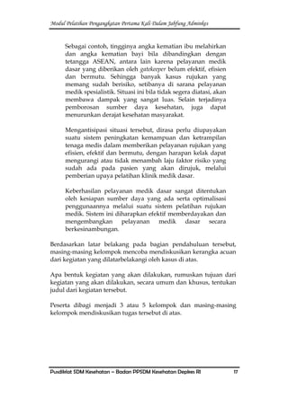 Modul Pelatihan Pengangkatan Pertama Kali Dalam Jabfung Adminkes
Pusdiklat SDM Kesehatan – Badan PPSDM Kesehatan Depkes RI 17
Sebagai contoh, tingginya angka kematian ibu melahirkan
dan angka kematian bayi bila dibandingkan dengan
tetangga ASEAN, antara lain karena pelayanan medik
dasar yang diberikan oleh gatekeeper belum efektif, efisien
dan bermutu. Sehingga banyak kasus rujukan yang
memang sudah berisiko, setibanya di sarana pelayanan
medik spesialistik. Situasi ini bila tidak segera diatasi, akan
membawa dampak yang sangat luas. Selain terjadinya
pemborosan sumber daya kesehatan, juga dapat
menurunkan derajat kesehatan masyarakat.
Mengantisipasi situasi tersebut, dirasa perlu diupayakan
suatu sistem peningkatan kemampuan dan ketrampilan
tenaga medis dalam memberikan pelayanan rujukan yang
efisien, efektif dan bermutu, dengan harapan kelak dapat
mengurangi atau tidak menambah laju faktor risiko yang
sudah ada pada pasien yang akan dirujuk, melalui
pemberian upaya pelatihan klinik medik dasar.
Keberhasilan pelayanan medik dasar sangat ditentukan
oleh kesiapan sumber daya yang ada serta optimalisasi
penggunaannya melalui suatu sistem pelatihan rujukan
medik. Sistem ini diharapkan efektif memberdayakan dan
mengembangkan pelayanan medik dasar secara
berkesinambungan.
Berdasarkan latar belakang pada bagian pendahuluan tersebut,
masing-masing kelompok mencoba mendiskusikan kerangka acuan
dari kegiatan yang dilatarbelakangi oleh kasus di atas.
Apa bentuk kegiatan yang akan dilakukan, rumuskan tujuan dari
kegiatan yang akan dilakukan, secara umum dan khusus, tentukan
judul dari kegiatan tersebut.
Peserta dibagi menjadi 3 atau 5 kelompok dan masing-masing
kelompok mendiskusikan tugas tersebut di atas.
 
