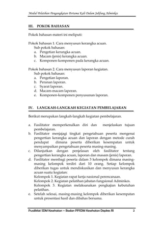 Modul Pelatihan Pengangkatan Pertama Kali Dalam Jabfung Adminkes
Pusdiklat SDM Kesehatan – Badan PPSDM Kesehatan Depkes RI 2
III. POKOK BAHASAN
Pokok bahasan materi ini meliputi:
Pokok bahasan 1. Cara menyusun kerangka acuan.
Sub pokok bahasan:
a. Pengetian kerangka acuan.
b. Macam (jenis) kerangka acuan.
c. Komponen-komponen pada kerangka acuan.
Pokok bahasan 2. Cara menyusun laporan kegiatan.
Sub pokok bahasan:
a. Pengetian laporan.
b. Peranan laporan.
c. Syarat laporan.
d. Macam-macam laporan.
e. Komponen-komponen penyusunan laporan.
IV. LANGKAH-LANGKAH KEGIATAN PEMBELAJARAN
Berikut merupakan langkah-langkah kegiatan pembelajaran.
a. Fasilitator memperkenalkan diri dan menjelaskan tujuan
pembelajaran.
b. Fasilitator menjajagi tingkat pengetahuan peserta mengenai
pengertian kerangka acuan dan laporan dengan metode curah
pendapat dimana peserta diberikan kesempatan untuk
menyampaikan pengetahuan peserta masing-masing.
c. Dilanjutkan dengan penjelasan oleh fasilitator tentang
pengertian kerangka acuan, laporan dan masam (jenis) laporan.
d. Fasilitator membagi peserta dalam 3 kelompok dimana masing-
masing kelompok terdiri dari 10 orang. Setiap kelompok
diberikan tugas untuk mendiskusikan dan menyusun kerangka
acuan suatu kegiatan:
Kelompok 1. Kegiatan rapat kerja nasional perencanaan.
Kelompok 2. Kegiatan pelatihan jabatan fungsional Adminkes.
Kelompok 3. Kegiatan melaksanakan pengkajian kebutuhan
pelatihan.
e. Setelah selesai, masing-masing kelompok diberikan kesempatan
untuk presentasi hasil dan dibahas bersama.
 