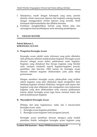 Modul Pelatihan Pengangkatan Pertama Kali Dalam Jabfung Adminkes
Pusdiklat SDM Kesehatan – Badan PPSDM Kesehatan Depkes RI 3
f. Selanjutnya, masih dengan kelompok yang sama, peserta
diminta untuk menyusun laporan dari kegiatan masing-masing
dengan menggunakan format laporan yang tersedia. Hasil
kelompok dipresentasikdan dan dibahas bersama.
g. Fasilitator mengklarifikasi hal-hal yang belum jelas dan
merangkum hasil pembelajaran serta menutup pembelajaran.
V. URAIAN MATERI
Pokok Bahasan 1.
KERANGKA ACUAN
A. Pengertian Kerangka Acuan
Kerangka acuan adalah suatu informasi yang perlu diketahui
oleh pelaksana sebelum melaksanakan kegiatan. Kerangka acuan
disusun sebagai acuan dalam pelaksanaan suatu kegiatan.
Kegiatan yang dimaksud bisa berupa kegiatan yang bersifat
rutin maupun insidentil seperti kegiatan-kegiatan proyek,
penelitian, dan lain-lain. Oleh karena itu kerangka acuan
disusun sebelum kegiatan dilaksanakan yaitu pada tahap
perencanaan.
Dengan membaca kerangka acuan, pihak-pihak yang terlibat
dalam kegiatan yang akan dilakukan dapat mengetahui latar
belakang kegiatan tersebut dilakukan, mengerti arah tujuan dari
kegiatan yang akan dilakukan dan mengetahui cara/mekanisme
kegiatan yang akan dilaksanakan serta rencana pelaksanaan
karena dalam kerangka acuan juga harus memuat lokasi dan
jadwal pelaksanaan kegiatan.
B. Macam/Jenis Kerangka Acuan
Ditinjau dari jenis kegiatannya, maka ada 2 macam/jenis
kerangka acuan, yaitu:
1. Kerangka acuan kegiatan penelitian.
2. Kerangka acuan kegiatan rutin/program/proyek.
Kerangka acuan penelitian disusun mengacu pada kaidah
penulisan ilmiah, sedangkan kerangka acuan kegiatan yang
 