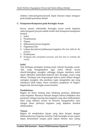 Modul Pelatihan Pengangkatan Pertama Kali Dalam Jabfung Adminkes
Pusdiklat SDM Kesehatan – Badan PPSDM Kesehatan Depkes RI 4
sifatnya rutin/program/proyek dapat disusun tanpa mengacu
pada kaidah penulisan ilmiah.
C. Komponen-Komponen pada Kerangka Acuan
Secara umum, sistematika kerangka acuan untuk kegiatan
rutin/program/proyek adalah terdiri dari komponen-komponen
berikut:
1. Judul
2. Pendahuluan
3. Tujuan
4. Mekanisme/proses kegiatan
5. Organisasi/tim
6. Lokasi dan jadwal pelaksanaan kegiatan (the time table for the
project)
7. Pembiayaan
8. Evaluasi (the acticipated outcomes and how best to evaluate the
result)
Judul
Ada berbagai pendapat tentang judul sebuah kerangka acuan.
Ada yang menganjurkan agar judul dibuat secara
detail/selengkap mungkin sehingga dengan membaca judul
dapat diketahui kehendak/maksud dari kerangka acuan yang
dibuat. Pendapat lain berpendapat bahwa judul dibuat dengan
sesingkat mungkin. Jika pembaca ingin mengetahui apa yang
dimaksud lebih lanjut, harus membaca penjelasan di bagian-
bagian lain dari kerangka acuan tersebut.
Pendahuluan
Bagian ini berisi tentang latar belakang perlunya dilakukan
suatu kegiatan. Biasanya dimulai dengan adanya kebijakan atau
peraturan sebagai payung dari kegiatan yang akan dilaksanakan
(dari yang sifatnya umum ke khusus) mengantarkan atau
sebagai dasar perlunya kegiatan yang diajukan tersebut
dilaksanakan.
Tujuan
Bagian ini menjelaskan tujuan yang akan dicapai dengan
dilaksanakannya kegiatan tersebut. Pada kerangka acuan, tujuan
dapat dirumuskan sampai pada tujuan khusus atau cukup
 