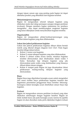 Modul Pelatihan Pengangkatan Pertama Kali Dalam Jabfung Adminkes
Pusdiklat SDM Kesehatan – Badan PPSDM Kesehatan Depkes RI 5
dengan tujuan umum saja yang penting pada bagian ini dapat
diketahui produk yang dihasilkan dari kegiatan tersebut.
Mekanisme/proses kegiatan
Bagian ini menguraikan seluruh tahapan kegiatan yang
dilakukan mulai dari tahap persiapan samapai dengan penilaian
(evaluasi). Dengan membaca bagian mekanisme ini, pembaca
mengetahui atau dapat membayangkan rangkaian kegiatan
yang harus dikerjakan untuk menyelesaikan kegiatan tersebut.
Organisasi/tim
Bagian ini mneguraikan pihak/institusi/perorangan yang
terlibat dalam kegiatan yang akan dilaksanakan.
Lokasi dan jadwal pelaksanaan kegiatan
Lokasi dan jadwal pelaksanaan kegiatan dibuat dalam bentuk
matrik yang dikenal dengan diagram Gant Chart. Pada bagan
tersebut dibagi dalam kolom:
 Kolom 1: nomor urut kegiatan.
 Kolom 2: uraian tahapan kegiatan yang akan dilaksanakan.
 Kolom 3: alokasi waktu secara umum, misalnya kegiatan
tersebut direncanakan akan diselesaikan dalam waktu 3
bulan. Kemudian tiap tahapan kegiatan yang ada
direncanakan pada waktu yang dialokasikan yang biasanya
dibuat dalam satuan minggu.
 Kolom 4: tempat pada bagian ini juga dicantumkan lokasi
pelaksanaan masing-masing tahapan kegiatan yang
direncanakan.
Biaya
Bagian biaya juga diperlukan kerangka acuan untuk mengetahui
dari mana sumber biaya pelaksanaan kegiatan tersebut dan
bagaimana peruntukan penggunaan biaya tersebut. Sekurang-
kurangnya dalam kerangka acuan disebutkan satuan biaya tiap
kegiatan.
Evaluasi
Bagian ini menguraikan rencana penilaian (evaluasi) yang akan
dilakukan sehubungan dengan kegiatan tersebut. Bagian ini
tidak mutlak harus ada pada kerangka acuan, karena itu apabila
bagian ini akan diuraikan maka perlu dijelaskan tingkat evaluasi
 