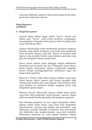 Modul Pelatihan Pengangkatan Pertama Kali Dalam Jabfung Adminkes
Pusdiklat SDM Kesehatan – Badan PPSDM Kesehatan Depkes RI 6
yang akan dilakukan, apakah evaluasi pada tingkat (level) input,
proses dan output atau outcome.
Pokok Bahasan 4.
LAPORAN
A. Pengertian Laporan
Laporan dalam bahasa Inggri adalah “Report”, berasal dari
bahasa Latin “Portare”, yang berarti membawa, mengangkut,
menyampaikan. Pengertian dasar laporan ialah menyajikan data
secara obyektif dan tulus.
Laporan dimaksudkan untuk memberikan gambaran mengenai
peristiwa yang terjadi. Isi laporan yang benar akan mendorong
mutu penulisan laporan yang baik, artinya isi tercakup pada
laporan yang memiliki bentuk yang sistimatis, penalaran yang
jelas dan mengikuti bahasan dengan kritis.
Secara umum, laporan dapat dianggap sebagai pelaksanaan
komunikasi secara tertulis dan lisan. Sedangkan secara khusus
dalam konteks administrasi, laporan memperoleh pengetian
khusus sebagai pertanggungjawaban pelaksanaan tugas dan
fungsi setiap organisasi.
Menurut E. Zaenal Arifin dalam bukunya Bahasa Yang Lugas
dalam laporan teknis, laporan ialah bentuk penyajian fakta
tentang suatu keadaan atau suatu kegiatan. Pada dasarnya, fakta
yang disajikan itu berkenaan dengan tanggung jawab yang
ditugaskan kepada pelapor.
Menurut Prayudi Atmosurdjo, laporan adalah setiap tulisan
yang berisi hasil pengolahan data/informasi. Laporan sebagai
salah satu produk kantor diperlukan oleh pimpinan organisasi.
Dari beberapa pengertian di atas, dapat disimpulkan bahwa
laporan adalah setiap tulisan yang berisi hasil pengolahan
data/informasi. Laporan juga sebagai alat komunikasi yang
didalamnya terdapat beberapa kesimpulan atau rekomendasi
dari fakta-fakta atau keadaan-keadaan yang telah diselidiki.
Berdasarkan pengertian ini, suatu laporan berkaitan dengan
 