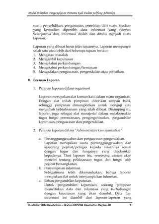 Modul Pelatihan Pengangkatan Pertama Kali Dalam Jabfung Adminkes
Pusdiklat SDM Kesehatan – Badan PPSDM Kesehatan Depkes RI 7
suatu penyelidikan, pengamatan, penelitian dari suatu keadaan
yang kemudian diperoleh data informasi yang relevan.
Selanjutnya data informasi diolah dan ditulis menjadi suatu
laporan.
Laporan yang dibuat harus jelas tujuannya. Laporan mempunyai
salah satu atau lebih dari beberapa tujuan berikut:
1. Mengatasi masalah
2. Mengambil keputusan
3. Mengetahui perkembangan
4. Mengetahui perkembangan/kemajuan
5. Mengadakan pengawasan, pengendalian atau perbaikan.
B. Peranan Laporan
1. Peranan laporan dalam organisasi
Laporan merupakan alat komunikasi dalam suatu organisasi.
Dengan alat inilah pimpinan diberikan umpan balik,
sehingga pimpinan dimungkinkan untuk menguji atau
mengubah kebijaksanaan yang telah dibuat. Disamping itu,
laporan juga sebagai alat manajerial dalam melaksanakan
tugas fungsi perencanaan, pengorganisasian, pengambilan
keputusan, pengawasan dan pengendalian.
2. Peranan laporan dalam “Administrative Communication”
a. Pertanggungjawaban dan pengawasan pengendalian.
Laporan merupakan suatu pertanggungjawaban dari
seseorang pejabat/petugas kepada atasannya sesuai
dengan tugas dan fungsinya yang dibebankan
kepadanya. Dari laporan itu, seseorang atasan akan
meneliti tentang pelaksanaan tugas dan fungsi oleh
pejabat bersangkutan.
b. Penyampaian informasi.
Sebagaimana telah dikemaukakan, bahwa laporan
merupakan alat untuk menyampaikan informasi.
c. Bahan pengambilan keputusan.
Untuk pengambilan keputusan, seorang pimpinan
memerlukan data dan informasi yang berhubungan
dengan keputusan yang akan diambil. Data dan
informasi ini diambil dari laporan-laporan yang
 