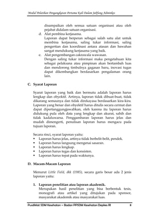 Modul Pelatihan Pengangkatan Pertama Kali Dalam Jabfung Adminkes
Pusdiklat SDM Kesehatan – Badan PPSDM Kesehatan Depkes RI 8
disampaikan oleh semua satuan organisasi atau oleh
pejabat didalam satuan organisasi.
d. Alat pembina kerjasama.
Laporan dapat berperan sebagai salah satu alat untuk
membina kerjasama, saling tukar informasi, saling
pengertian dan koordinasi antara atasan dan bawahan
sangat mendukung kerjasama yang baik.
e. Alat pengembangan cakrawala wawasan.
Dengan saling tukar informasi maka pengetahuan kita
sebagai pelaksana atau pimpinan akan bertambah luas
dan mendorong timbulnya gagasan baru, inovasi tugas
dapat dikembangkan berdasarkan pengalaman orang
lain.
C. Syarat Laporan
Syarat laporan yang baik dan bermutu adalah laporan harus
lengkap dan obyektif. Artinya, laporan tidak dibuat-buat, tidak
dikarang semaunya dan tidak direkayasa berdasarkan kira-kira.
Laporan yang benar dan obyektif harus ditulis secara cermat dan
dapat dipertanggungjawabkan, oleh karena itu laporan harus
didukung pula oleh data yang lengkap dan akurat, sahih dan
tidak kadaluwarsa. Penggambaran laporan harus jelas dan
mudah dimengerti, penulisan laporan harus mengacu pada
tujuan laporan.
Secara rinci, syarat laporan yaitu:
 Laporan harus jelas, artinya tidak berbelit-belit, pendek.
 Laporan harus langsung mengenai sasaran.
 Laporan harus lengkap.
 Laporan harus tegas dan konsisten.
 Laporan harus tepat pada waktunya.
D. Macam-Macam Laporan
Menurut Little Field, dkk (1985), secara garis besar ada 2 jenis
laporan yaitu:
1. Laporan penelitian atau laporan akademik.
Merupakan hasil penelitian yang bisa berbentuk tesis,
monografi atau artikel yang ditujukan pada sponsor,
masyarakat akademik atau masyarakat luas.
 