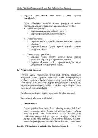 Modul Pelatihan Pengangkatan Pertama Kali Dalam Jabfung Adminkes
Pusdiklat SDM Kesehatan – Badan PPSDM Kesehatan Depkes RI 9
2. Laporan administratif (tata laksana) atau laporan
manajerial.
Dapat dibedakan menurut tujuan penggunaan, waktu
pembuatan dan gaya penulisan laporan sebagai berikut:
a. Menurut tujuannya:
 Laporan perencanaan (planning report).
 Laporan pengendalian (control report).
b. Menurut waktu:
 Laporan berkala, contoh: laporan triwulan, laporan
tahunan.
 Laporan khusus (special report), contoh: laporan
mengikuti diklat.
c. Menurut gaya penulisan:
 Laporan resmi, contoh: laporan ketua panitia
pelaksana kegiatan pada pimpinan instansi.
 Laporan tak resmi, contoh: laporan mengikuti rapat
yang dibuat bawahan pada atasan.
E. Penyusunan Laporan
Sebelum Anda mempelajari lebih jauh tentang bagaimana
menyusun suatu laporan, sebaiknya Anda mengingat-ingat
kembali bagaimana bentuk laporan yang biasa dibuat di unit
kerja Anda. Coba Anda bandingkan dengan uraian di bawah ini,
bagian-bagian mana yang sudah cocok dan bagian-bagian mana
yang masih perlu diperbaiki.
Tahukan Anda bagian-bagian laporan terdiri dari apa saja?
Bagian-bagian laporan terdiri dari:
1. Pendahuluan
Dalam pendahuluan berisi latar belakang tentang hal ihwal
yang bersangkut paut dengan isi laporan. Latar belakang
masalah yang akan dikemukakan adalah hal-hal yang
berkenaan dengan tujuan laporan, mengapa laporan itu
ditulis, siapa yang menugaskan membuat laporan, masalah-
masalah apa saja yang tercakup dalam laporan, kapan suatu
 