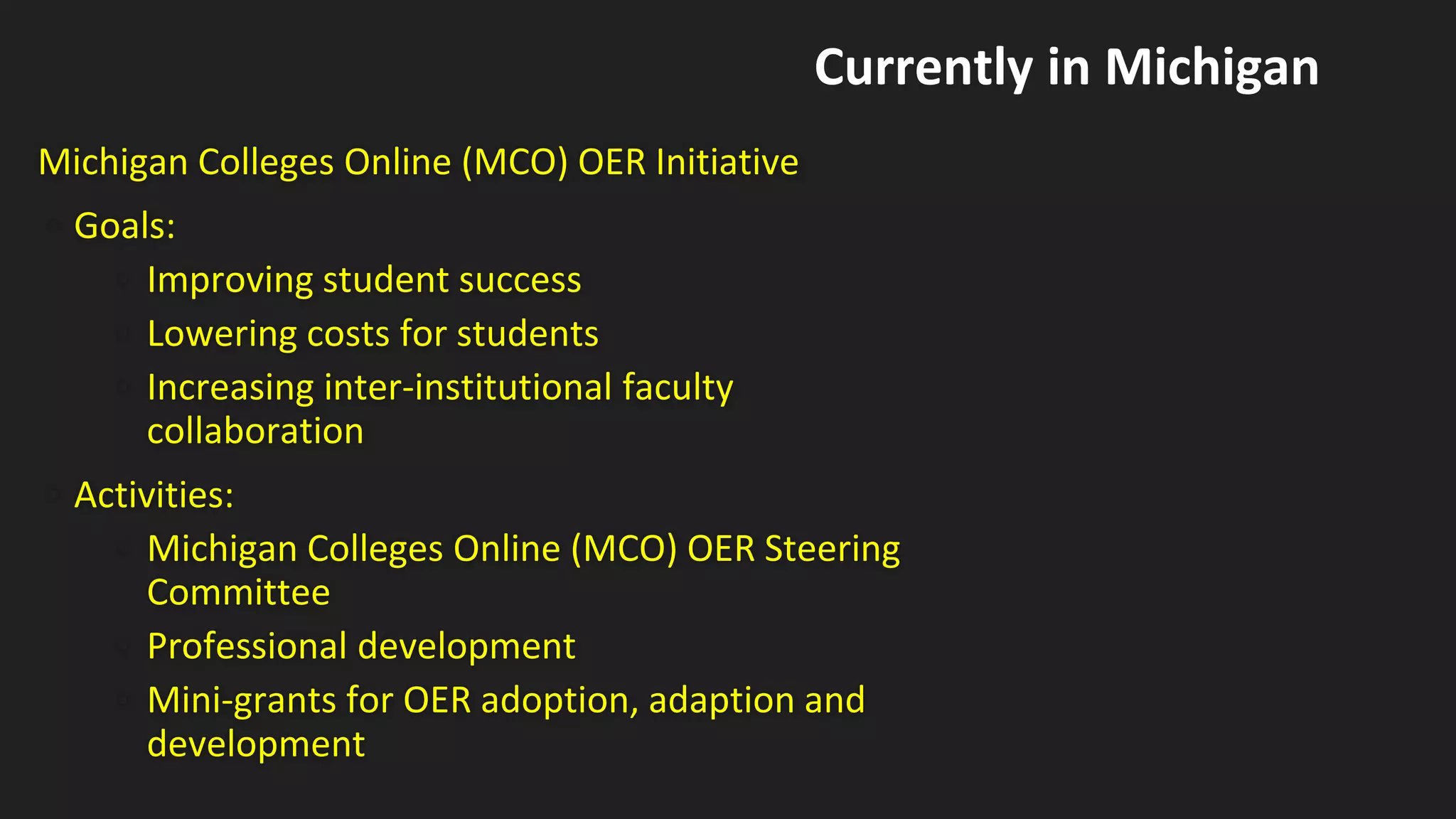 Michigan Colleges Online (MCO) OER Initiative
• Goals:
• Improving student success
• Lowering costs for students
• Increasing inter-institutional faculty
collaboration
• Activities:
• Michigan Colleges Online (MCO) OER Steering
Committee
• Professional development
• Mini-grants for OER adoption, adaption and
development
Currently in Michigan
 