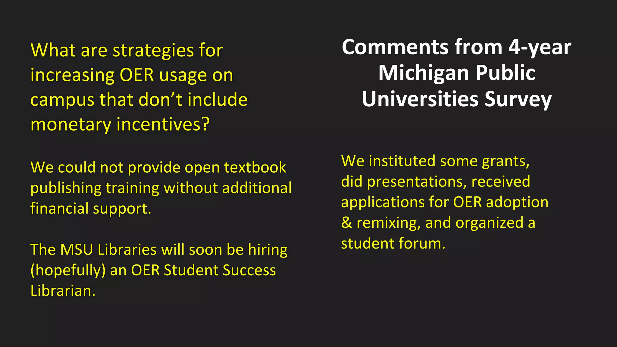What are strategies for
increasing OER usage on
campus that don’t include
monetary incentives?
We could not provide open textbook
publishing training without additional
financial support.
The MSU Libraries will soon be hiring
(hopefully) an OER Student Success
Librarian.
Comments from 4-year
Michigan Public
Universities Survey
We instituted some grants,
did presentations, received
applications for OER adoption
& remixing, and organized a
student forum.
 