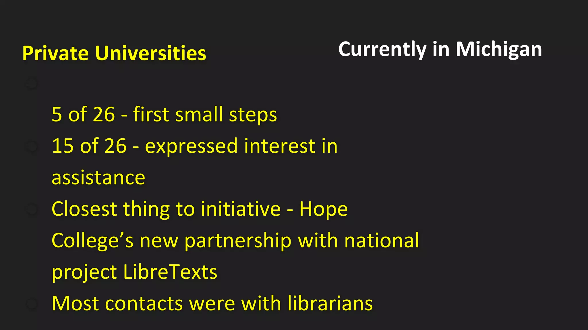 Private Universities
●
5 of 26 - first small steps
● 15 of 26 - expressed interest in
assistance
● Closest thing to initiative - Hope
College’s new partnership with national
project LibreTexts
● Most contacts were with librarians
Currently in Michigan
 