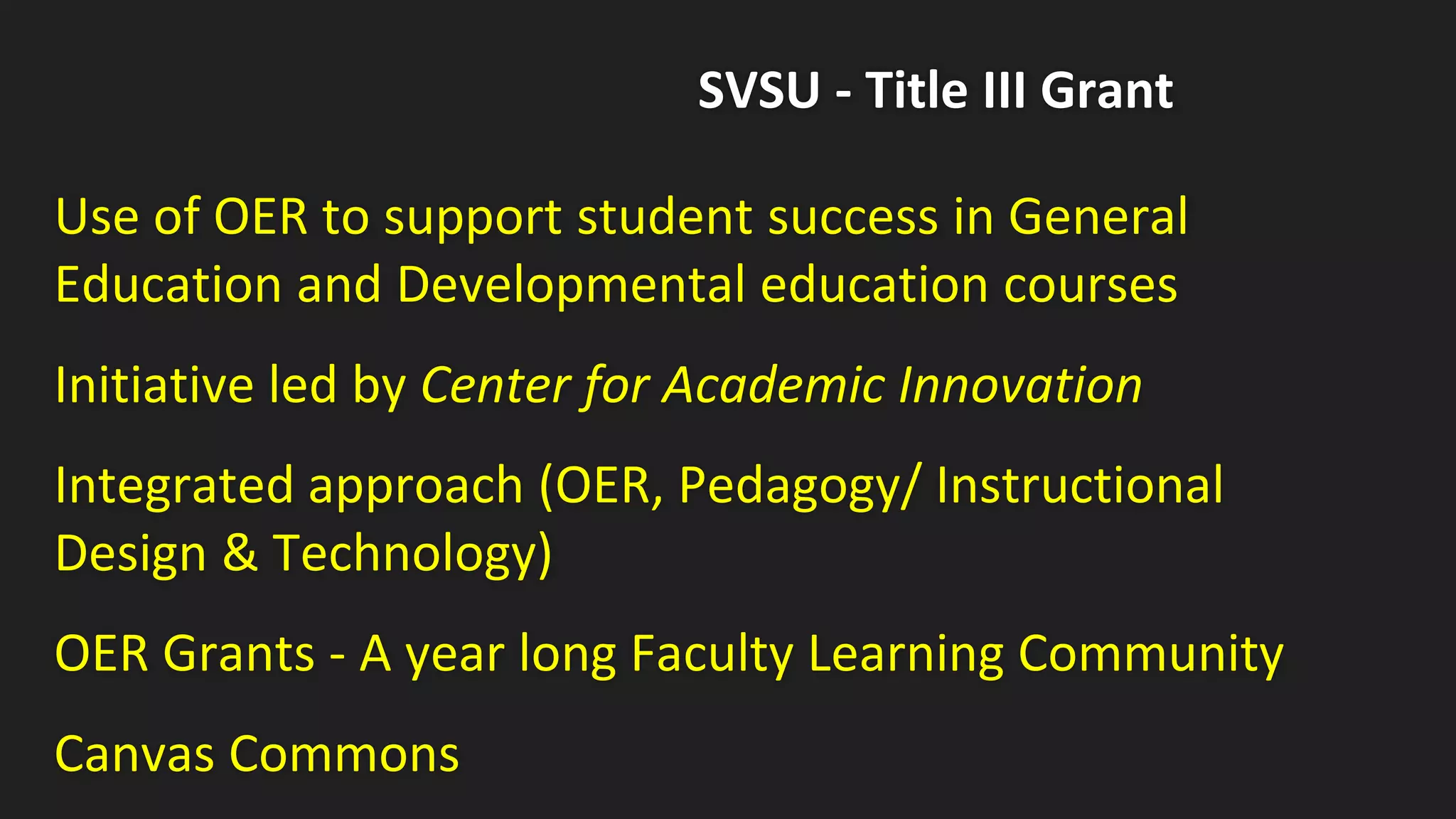 SVSU - Title III Grant
Use of OER to support student success in General
Education and Developmental education courses
Initiative led by Center for Academic Innovation
Integrated approach (OER, Pedagogy/ Instructional
Design & Technology)
OER Grants - A year long Faculty Learning Community
Canvas Commons
 