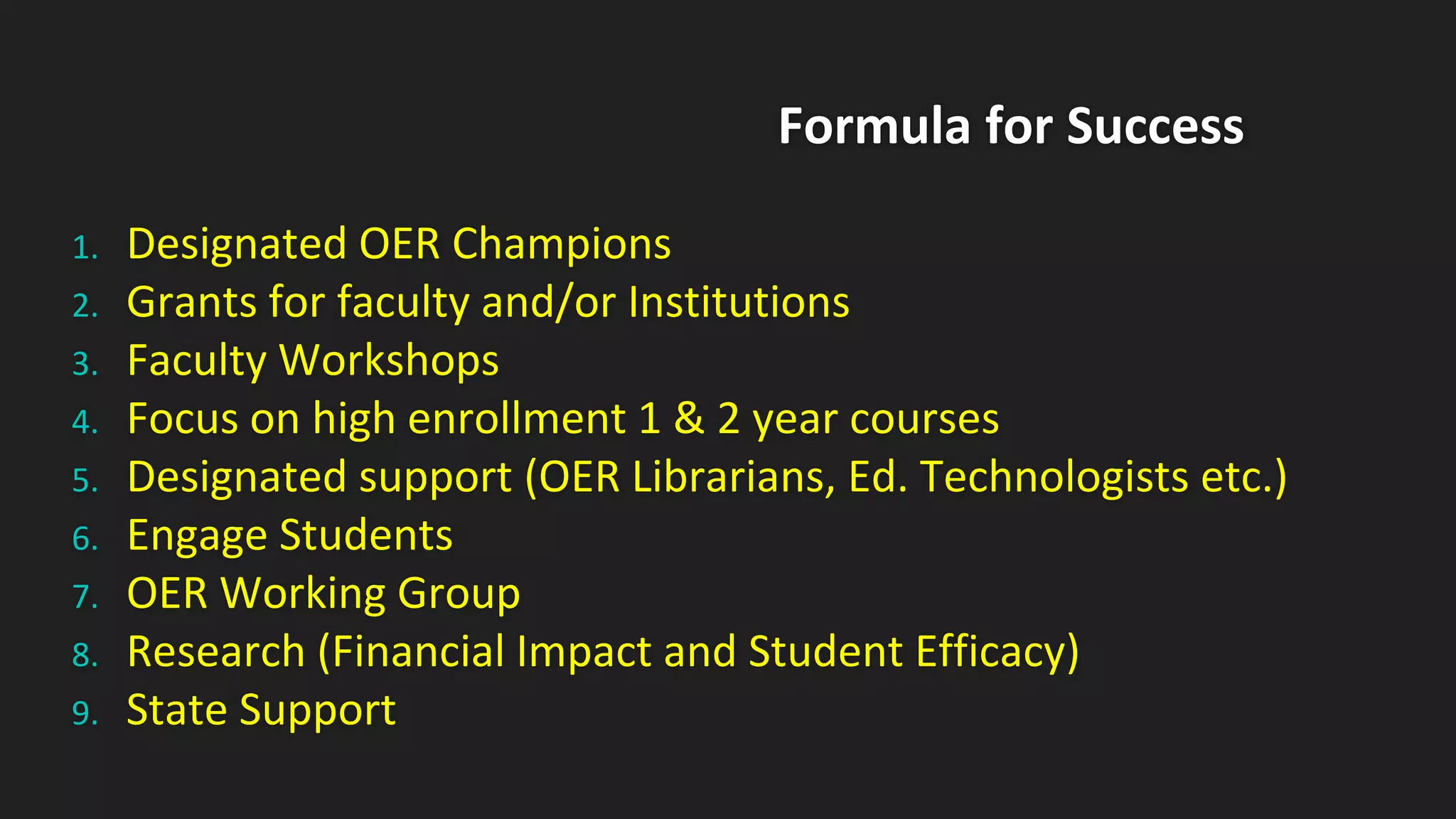 Formula for Success
1. Designated OER Champions
2. Grants for faculty and/or Institutions
3. Faculty Workshops
4. Focus on high enrollment 1 & 2 year courses
5. Designated support (OER Librarians, Ed. Technologists etc.)
6. Engage Students
7. OER Working Group
8. Research (Financial Impact and Student Efficacy)
9. State Support
 