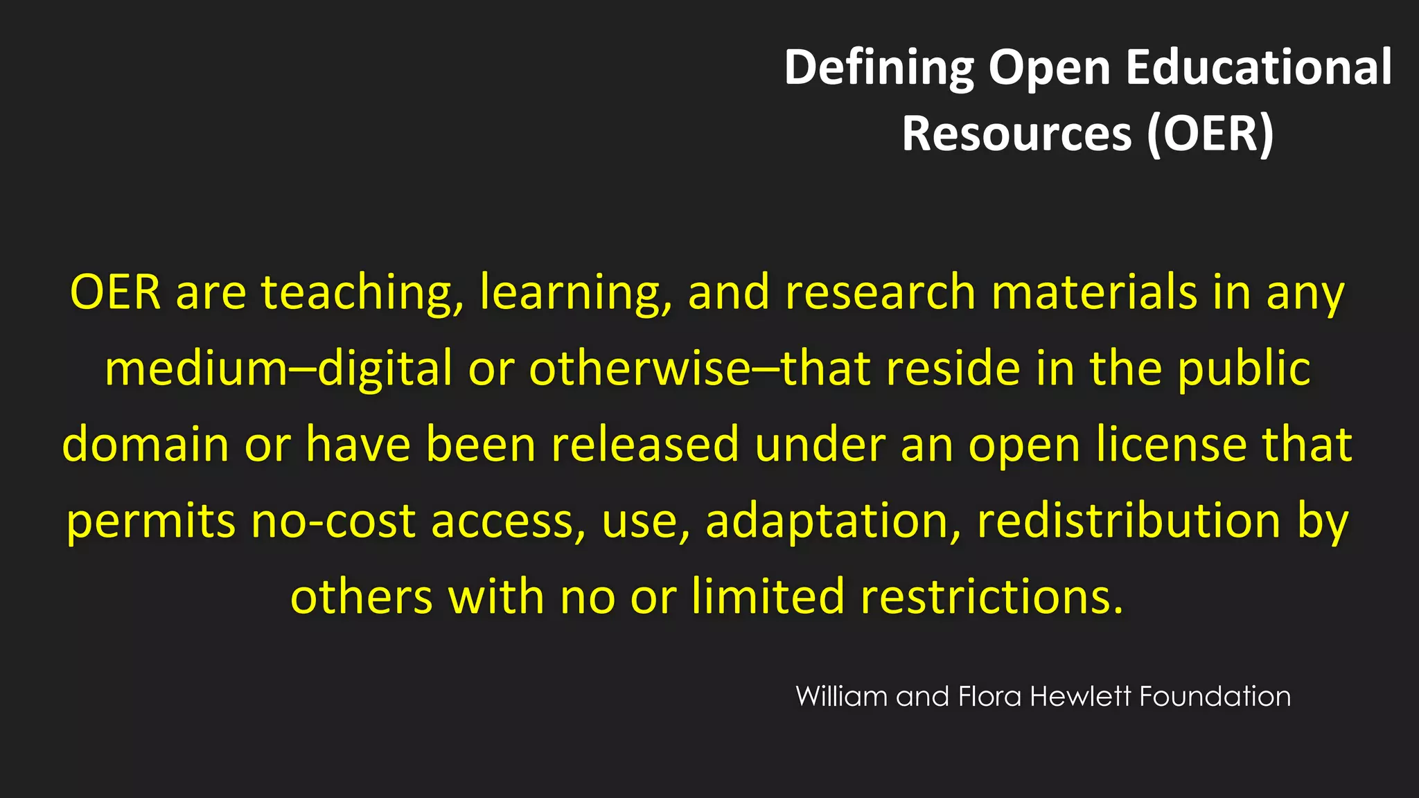 OER are teaching, learning, and research materials in any
medium–digital or otherwise–that reside in the public
domain or have been released under an open license that
permits no-cost access, use, adaptation, redistribution by
others with no or limited restrictions.
Defining Open Educational
Resources (OER)
William and Flora Hewlett Foundation
 