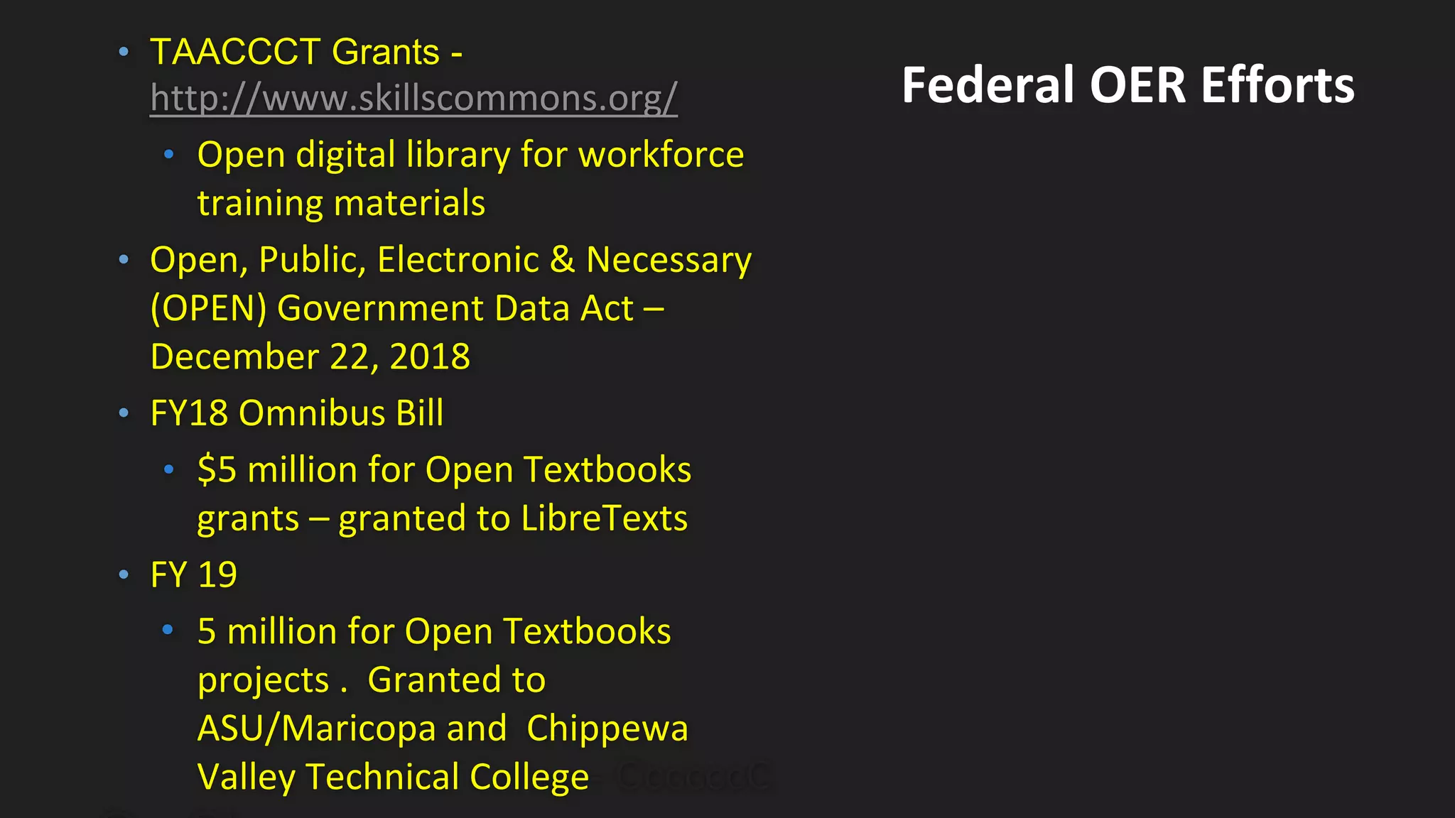 • TAACCCT Grants -
http://www.skillscommons.org/
• Open digital library for workforce
training materials
• Open, Public, Electronic & Necessary
(OPEN) Government Data Act –
December 22, 2018
• FY18 Omnibus Bill
• $5 million for Open Textbooks
grants – granted to LibreTexts
• FY 19
• 5 million for Open Textbooks
projects . Granted to
ASU/Maricopa and Chippewa
Valley Technical College- CcccccC
Federal OER Efforts
 