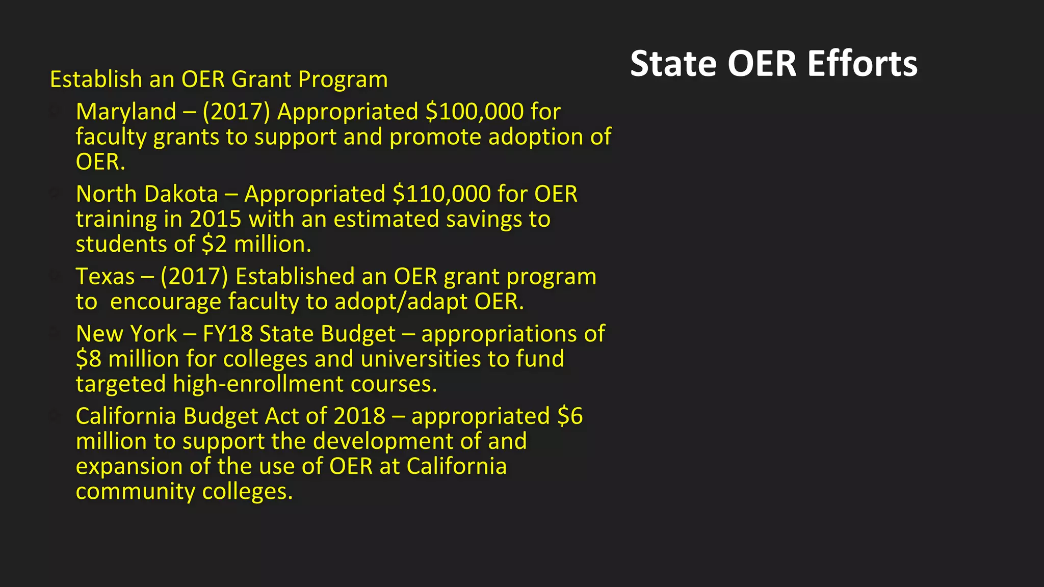Establish an OER Grant Program
• Maryland – (2017) Appropriated $100,000 for
faculty grants to support and promote adoption of
OER.
• North Dakota – Appropriated $110,000 for OER
training in 2015 with an estimated savings to
students of $2 million.
• Texas – (2017) Established an OER grant program
to encourage faculty to adopt/adapt OER.
• New York – FY18 State Budget – appropriations of
$8 million for colleges and universities to fund
targeted high-enrollment courses.
• California Budget Act of 2018 – appropriated $6
million to support the development of and
expansion of the use of OER at California
community colleges.
State OER Efforts
 
