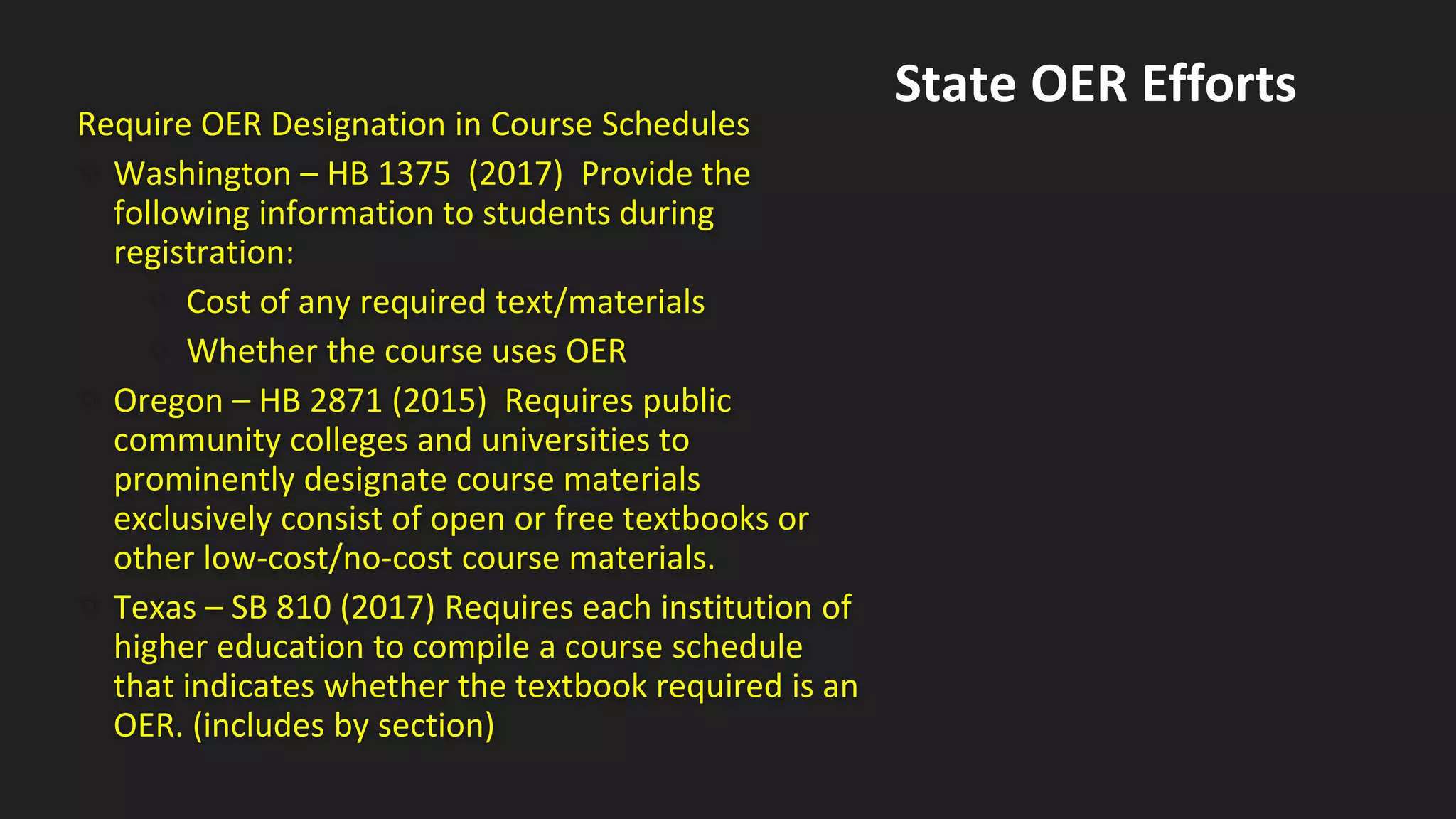 Require OER Designation in Course Schedules
• Washington – HB 1375 (2017) Provide the
following information to students during
registration:
• Cost of any required text/materials
• Whether the course uses OER
• Oregon – HB 2871 (2015) Requires public
community colleges and universities to
prominently designate course materials
exclusively consist of open or free textbooks or
other low-cost/no-cost course materials.
• Texas – SB 810 (2017) Requires each institution of
higher education to compile a course schedule
that indicates whether the textbook required is an
OER. (includes by section)
State OER Efforts
 
