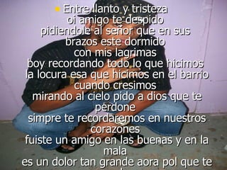 Entre llanto y tristeza  oi amigo te despido  pidiendole al señor que en sus  brazos este dormido  con mis lagrimas  boy recordando todo lo que hicimos  la locura esa que hicimos en el barrio cuando cresimos  mirando al cielo pido a dios que te perdone  simpre te recordaremos en nuestros corazones  fuiste un amigo en las buenas y en la mala  es un dolor tan grande aora pol que te marchas   