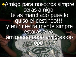 Amigo para nosotros simpre seras amigo  te as marchado pues lo quiso el destinoo!!!  y en nuestra mente simpre estaras vivo  amigoooo oooo amigooooo ooo  