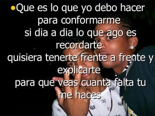 Que es lo que yo debo hacer para conformarme  si dia a dia lo que ago es recordarte  quisiera tenerte frente a frente y explicarte  para que veas cuanta falta tu me haces   