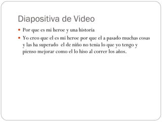 Diapositiva de Video Por que es mi heroe y una historia Yo creo que el es mi heroe por que el a pasado muchas cosas y las ha superado  el de niño no tenia lo que yo tengo y pienso mejorar como el lo hiso al correr los años. 