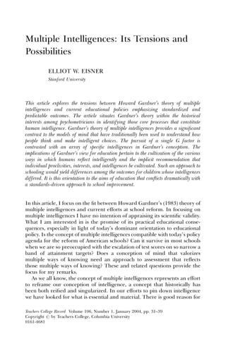 Multiple Intelligences: Its Tensions and
Possibilities

           ELLIOT W. EISNER
           Stanford University




This article explores the tensions between Howard Gardner’s theory of multiple
intelligences and current educational policies emphasizing standardized and
predictable outcomes. The article situates Gardner’s theory within the historical
interests among psychometricians in identifying those core processes that constitute
human intelligence. Gardner’s theory of multiple intelligences provides a signiﬁcant
contrast to the models of mind that have traditionally been used to understand how
people think and make intelligent choices. The pursuit of a single G factor is
contrasted with an array of speciﬁc intelligences in Gardner’s conception. The
implications of Gardner’s view for education pertain to the cultivation of the various
ways in which humans reﬂect intelligently and the implicit recommendation that
individual proclivities, interests, and intelligences be cultivated. Such an approach to
schooling would yield differences among the outcomes for children whose intelligences
differed. It is this orientation to the aims of education that conﬂicts dramatically with
a standards-driven approach to school improvement.


In this article, I focus on the ﬁt between Howard Gardner’s (1983) theory of
multiple intelligences and current efforts at school reform. In focusing on
multiple intelligences I have no intention of appraising its scientiﬁc validity.
What I am interested in is the promise of its practical educational conse-
quences, especially in light of today’s dominant orientation to educational
policy. Is the concept of multiple intelligences compatible with today’s policy
agenda for the reform of American schools? Can it survive in most schools
when we are so preoccupied with the escalation of test scores on so narrow a
band of attainment targets? Does a conception of mind that valorizes
multiple ways of knowing need an approach to assessment that reﬂects
those multiple ways of knowing? These and related questions provide the
focus for my remarks.
   As we all know, the concept of multiple intelligences represents an effort
to reframe our conception of intelligence, a concept that historically has
been both reiﬁed and singularized. In our efforts to pin down intelligence
we have looked for what is essential and material. There is good reason for

Teachers College Record Volume 106, Number 1, January 2004, pp. 31–39
Copyright r by Teachers College, Columbia University
0161-4681
 