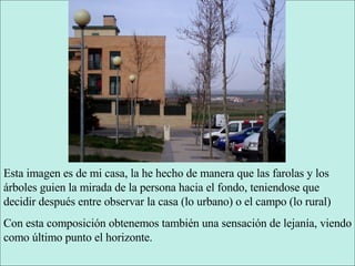 Esta imagen es de mi casa, la he hecho de manera que las farolas y los árboles guien la mirada de la persona hacia el fondo, teniendose que decidir después entre observar la casa (lo urbano) o el campo (lo rural) Con esta composición obtenemos también una sensación de lejanía, viendo como último punto el horizonte. 