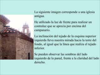 La siguiente imagen corresponde a una iglesia antigua. He utilizado la luz de frente para realizar un contraluz que se aprecia por encima del campanario. La inclinación del tejado de la esquina superior izquierda lleva nuestra mirada hacia la torre del fondo, al igual que la línea que realiza el tejado inferior. Se pueden observar las sombras del lado izquierdo de la pared, frente a la claridad del lado derecho. 
