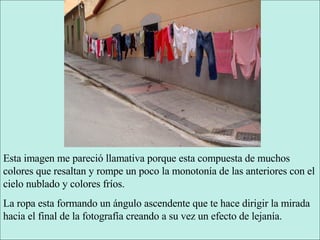 Esta imagen me pareció llamativa porque esta compuesta de muchos colores que resaltan y rompe un poco la monotonía de las anteriores con el cielo nublado y colores fríos. La ropa esta formando un ángulo ascendente que te hace dirigir la mirada hacia el final de la fotografía creando a su vez un efecto de lejanía. 
