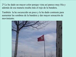 2ª Le he dado un mayor color porque vista así parece muy fría y además de esa manera resalta más el rojo de la bandera. También  la he oscurecido un poco y le he dado contraste para aumentar las sombras de la bandera y dar mayor sensación de movimiento. 