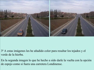 3ª A estas imágenes les he añadido color para resaltar los tejados y el verde de la hierba. En la segunda imagen lo que he hecho a sido darle la vuelta con la opción de espejo como si fuera una carretera Londinense. 