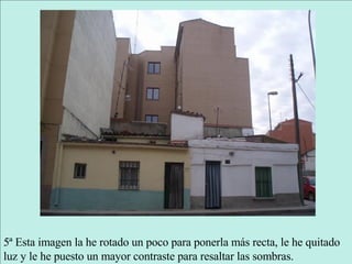 5ª Esta imagen la he rotado un poco para ponerla más recta, le he quitado luz y le he puesto un mayor contraste para resaltar las sombras. 