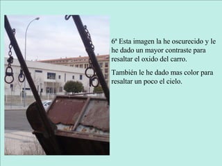 6ª Esta imagen la he oscurecido y le he dado un mayor contraste para resaltar el oxido del carro. También le he dado mas color para resaltar un poco el cielo. 