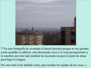 7ª En esta fotografía he recortado el lateral derecho porque no me gustaba como quedaba el edificio, esta demasiado cerca y le resta protagonismo a la catedral, por otro lado también he recortado un poco la parte de abajo para bajar la imagen. Por otro lado le he añadido color, para resaltar los tejados de las casas, y un mayor contraste para las sombras. 