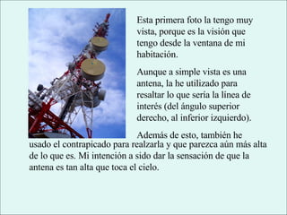 Esta primera foto la tengo muy vista, porque es la visión que tengo desde la ventana de mi habitación. Aunque a simple vista es una antena, la he utilizado para resaltar lo que sería la línea de interés (del ángulo superior derecho, al inferior izquierdo). Además de esto, también he usado el contrapicado para realzarla y que parezca aún más alta de lo que es. Mi intención a sido dar la sensación de que la antena es tan alta que toca el cielo. 
