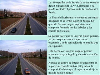 Las fotografías de la izquierda están tomadas desde el puente de la Av. Salamanca y se puede ver todo el paseo hasta la bandera del fondo. La línea del horizonte se encuentra en ambas imágenes en el tercio superior porque he querido dar una mayor importancia al complejo formado por los árboles y los coches que al cielo. Se podría decir que es un gran plano general, ya que lo que más nos importa es el escenario y la da sensación de lo amplio que es el paisaje. Esta hecha con un gran angular porque abarca un mayor ángulo y da más sensación de lejanía. Aunque es centro de interés se encuentra en la parte inferior de ambas fotografías, la composición hace que el espectador dirija su mirada hacia el fondo. 