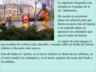La siguiente fotografía esta tomada en el parque de la Av. Salamanca. He sacado en un primer plano los arbustos para que dieran un poco más de lejanía y en segundo plano ya aparecen los columpios que son el centro de interés. Lo mejor de esta imagen es que resaltan los colores azul, amarillo y naranja sobre un fondo de colores cálidos y fríos pero más suaves. Esta dividida en 3 partes, en el tercio inferior se observan los arbustos, en el tercio medio los columpios y en el tercio superior las casas del fondo y los árboles. 