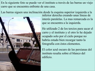 En la siguiente foto se puede ver el instituto a través de las barras un viejo carro que se encuentra enfrente de una casa. Las barras siguen una inclinación desde la esquina superior izquierda a la inferior derecha creando unas líneas de interés paralelas. La mas remarcada es la que se encuentra a la izquierda. He utilizado 2 de los tercios para sacar el carro y el instituto y el otro lo he dejado ocupado solo por el cielo porque no habría estado bien recargar tanto la fotografía con éstos elementos. El color azul oscuro de las persianas del instituto resalta sobre el blanco del edificio. 