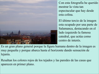 Con esta fotografía he querido mostrar la vista tan espectacular que hay desde esta colina. El último tercio de la imagen esta ocupado por una parte de Salamanca, destacando en el lado izquierdo la famosa catedral, que actúa como centro de interés. Es un gran plano general porque la figura humana dentro de la imagen es muy pequeña y porque abarca hasta el horizonte dando sensación de lejanía. Resaltan los colores rojos de los tejados y las paredes de las casas que aparecen en primer plano. 