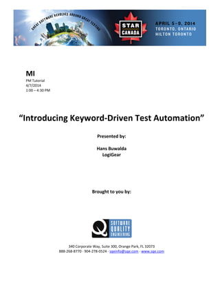  
 
 
orial 
 
 
Presented by: 
Hans Buwalda 
Brought to you by: 
 
 
340 Corporate Way, Suite   Orange Park, FL 32073 
888‐2
MI 
PM Tut
4/7/2014 
1:00 – 4:30 PM 
 
 
 
 
“Introducing Keyword‐Driven Test Automation” 
 
 
LogiGear 
 
 
 
 
 
 
 
 
 
300,
68‐8770 ∙ 904‐278‐0524 ∙ sqeinfo@sqe.com ∙ www.sqe.com 
 
 
