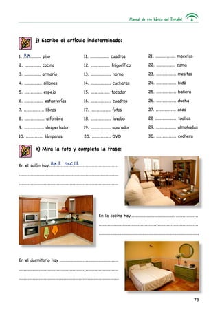 Manual de uso básico del Español
73
j) Escribe el artículo indeterminado:
k) Mira la foto y completa la frase:
1. .............. piso
2. ............. cocina
3. ............. armario
4. .............. sillones
5. .............. espejo
6. ............... estanterías
7. ................ libros
8. ................ alfombra
9. ................ despertador
10. .............. lámparas
11. ............... cuadros
12. ............... frigorífico
13. ................ horno
14. ................ cucharas
15. ............... tocador
16. ................ cuadros
17. ................ fotos
18. ................ lavabo
19. ................ aparador
20. ............... DVD
21. ................ macetas
22. ............... cama
23. ................ mesitas
24. ................ bidé
25. ................ bañera
26. ................ ducha
27. ................ aseo
28 ................. toallas
29. ................ almohadas
30. ................ cochera
un
una mesaEn el salón hay......................................................
................................................................................
............................................................................
En el dormitorio hay..............................................
.............................................................................
................................................................................
En la cocina hay......................................................
.............................................................................
................................................................................
 