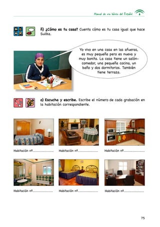 Manual de uso básico del Español
75
ñ) ¿Cómo es tu casa? Cuenta cómo es tu casa igual que hace
Suilka.
o) Escucha y escribe. Escribe el número de cada grabación en
la habitación correspondiente.
Yo vivo en una casa en las afueras,
es muy pequeña pero es nueva y
muy bonita. La casa tiene un salón-
comedor, una pequeña cocina, un
baño y dos dormitorios. También
tiene terraza.
Habitación nº...................... Habitación nº..................... Habitación nº......................
Habitación nº..................... Habitación nº..................... Habitación nº.....................
 
