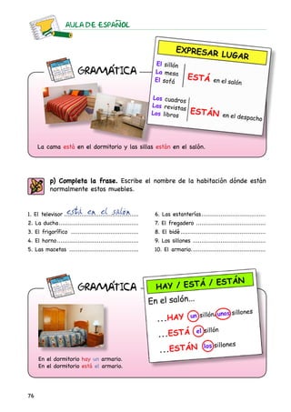 AULA DE ESPAnOL
76
p) Completa la frase. Escribe el nombre de la habitación dónde están
normalmente estos muebles.
1. El televisor............................................
2. La ducha...............................................
3. El frigorífico ........................................
4. El horno................................................
5. Las macetas .........................................
6. Las estanterías......................................
7. El fregadero .........................................
8. El bidé..................................................
9. Los sillones ...........................................
10. El armario............................................
está en el salón
En el dormitorio hay un armario.
En el dormitorio está el armario.
La cama está en el dormitorio y las sillas están en el salón.
GRAMaTICA
GRAMaTICA
 