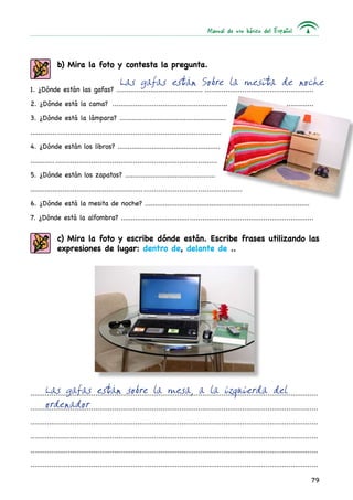 Manual de uso básico del Español
79
b) Mira la foto y contesta la pregunta.
1. ¿Dónde están las gafas? ................................................................................................
2. ¿Dónde está la cama? ........................................................ ..............	
3. ¿Dónde está la lámpara? .....................................................
............................................................................................
4. ¿Dónde están los libros? ...................................................
..........................................................................................
5. ¿Dónde están los zapatos? .............................................
........................................................................................................
6. ¿Dónde está la mesita de noche? ..................................................................................
7. ¿Dónde está la alfombra? ..............................................................................................
Las gafas están Sobre la mesita de noche
Las gafas están sobre la mesa, a la izquierda del
ordenador
c) Mira la foto y escribe dónde están. Escribe frases utilizando las
expresiones de lugar: dentro de, delante de ..
.........................................................................................................................................	
.........................................................................................................................................
.........................................................................................................................................	
.........................................................................................................................................	
.........................................................................................................................................
.........................................................................................................................................	
 