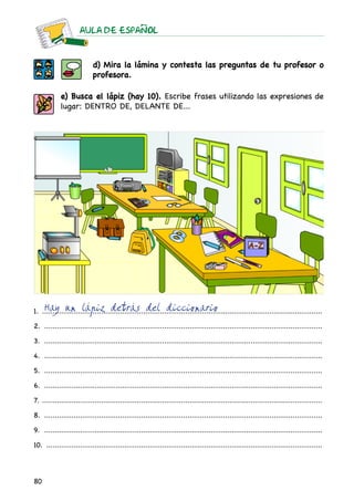 AULA DE ESPAnOL
80
d) Mira la lámina y contesta las preguntas de tu profesor o
profesora.
e) Busca el lápiz (hay 10). Escribe frases utilizando las expresiones de
lugar: dentro de, delante de...
1. ......................................................................................................................................	
2. .....................................................................................................................................
3. .....................................................................................................................................
4. .....................................................................................................................................
5. .....................................................................................................................................
6. .....................................................................................................................................
7. ......................................................................................................................................
8. .....................................................................................................................................
9. .....................................................................................................................................
10. ....................................................................................................................................
Hay un lápiz detrás del diccionario
 