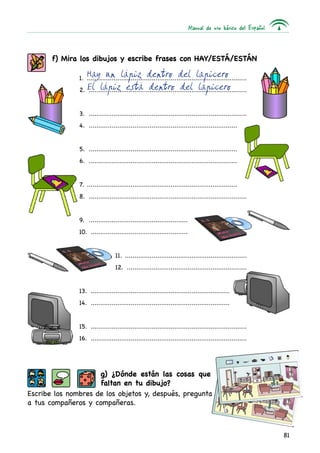 Manual de uso básico del Español
81
f) Mira los dibujos y escribe frases con hay/está/están
1. .....................................................................................
2. ....................................................................................
3. ....................................................................................
4. ...............................................................................
5. ...............................................................................
6. ...............................................................................
7. ................................................................................
8. ....................................................................................
9. .....................................................
10. ....................................................
11. .................................................................
12. ................................................................
13. ..........................................................................
14. ..........................................................................
15. ...................................................................................
16. ...................................................................................
g) ¿Dónde están las cosas que
faltan en tu dibujo?
Escribe los nombres de los objetos y, después, pregunta
a tus compañeros y compañeras.
Hay un lápiz dentro del lapicero
El lápiz está dentro del lapicero
 