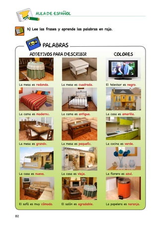 AULA DE ESPAnOL
82
h) Lee las frases y aprende las palabras en rojo.
La mesa es redonda. La mesa es cuadrada. El televisor es negro.
La cama es moderna. La cama es antigua. La casa es amarilla.
La mesa es grande. La mesa es pequeña. La cocina es verde.
La casa es nueva. La casa es vieja.	 La florero es azul.
El sofá es muy cómodo. El salón es agradable. La papelera es naranja.
ADJETIVOS PARA DESCRIBIR COLORES
PALABRAS
 