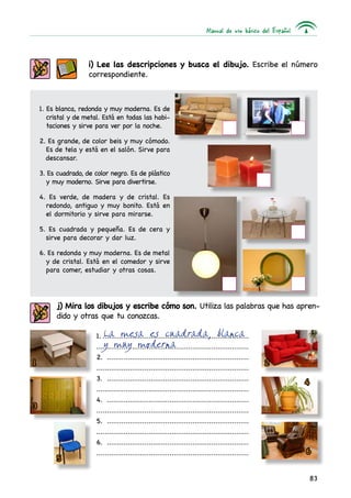 Manual de uso básico del Español
83
i) Lee las descripciones y busca el dibujo. Escribe el número
correspondiente.
1. Es blanca, redonda y muy moderna. Es de
cristal y de metal. Está en todas las habi-
taciones y sirve para ver por la noche.
2. Es grande, de color beis y muy cómodo.
Es de tela y está en el salón. Sirve para
descansar.
3. Es cuadrado, de color negro. Es de plástico
y muy moderno. Sirve para divertirse.
4. Es verde, de madera y de cristal. Es
redondo, antiguo y muy bonito. Está en
el dormitorio y sirve para mirarse.
5. Es cuadrada y pequeña. Es de cera y
sirve para decorar y dar luz.
6. Es redonda y muy moderna. Es de metal
y de cristal. Está en el comedor y sirve
para comer, estudiar y otras cosas.	
j) Mira los dibujos y escribe cómo son. Utiliza las palabras que has apren-
dido y otras que tu conozcas.
1........................................................................
.........................................................................
2. .....................................................................
.........................................................................
3. .....................................................................
.........................................................................
4. .....................................................................
.........................................................................
5. .....................................................................
.........................................................................
6. .....................................................................
.........................................................................
La mesa es cuadrada, blanca
y muy moderna
1 2
3
4
5
6
 