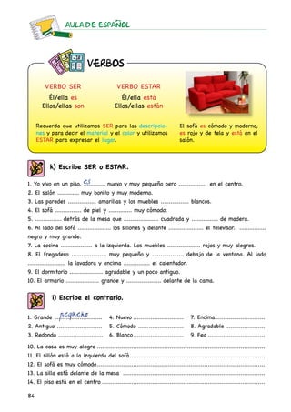 AULA DE ESPAnOL
84
VERBO ser
Él/ella es
Ellos/ellas son
Recuerda que utilizamos ser para las descripcio-
nes y para decir el material y el color y utilizamos
estar para expresar el lugar.
El sofá es cómodo y moderno,
es rojo y de tela y está en el
salón.
VERBO estar
Él/ella está
Ellos/ellas están
1. Yo vivo en un piso. ............. nuevo y muy pequeño pero ................ en el centro.
2. El salón ............. muy bonito y muy moderno.
3. Las paredes ................. amarillas y los muebles ................. blancos.
4. El sofá ................ de piel y .............. muy cómodo.
5. ................ detrás de la mesa que ..................... cuadrada y ................ de madera.
6. Al lado del sofá .................... los sillones y delante ..................... el televisor. ................
negro y muy grande.
7. La cocina ................... a la izquierda. Los muebles .................... rojos y muy alegres.
8. El fregadero ..................... muy pequeño y ................... debajo de la ventana. Al lado
....................... la lavadora y encima ................ el calentador.
9. El dormitorio .................... agradable y un poco antiguo.
10. El armario .................... grande y ..................... delante de la cama.
k) Escribe ser o estar.
es
pequeño
10. La casa es muy alegre..................................................................................................
11. El sillón está a la izquierda del sofá...............................................................................
12. El sofá es muy cómodo..................................................................................................
13. La silla está delante de la mesa ...................................................................................
14. El piso está en el centro...............................................................................................
i) Escribe el contrario.
1. Grande ............................
2. Antiguo ...........................
3. Redondo ............................
4. Nuevo..............................
5. Cómodo ...........................
6. Blanco..............................
7. Encima.............................
8. Agradable........................
9. Fea..................................
VERBOS
 